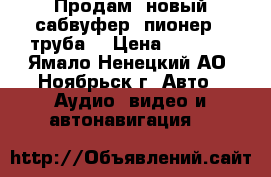 Продам- новый сабвуфер- пионер ( труба) › Цена ­ 8 500 - Ямало-Ненецкий АО, Ноябрьск г. Авто » Аудио, видео и автонавигация   